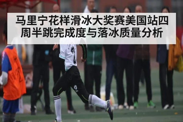 马里宁花样滑冰大奖赛美国站四周半跳完成度与落冰质量分析