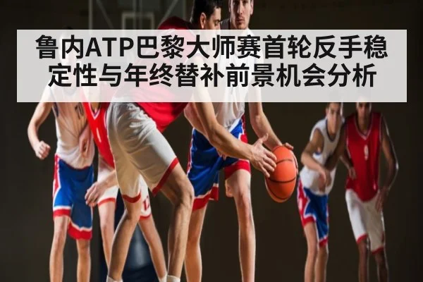 鲁内ATP巴黎大师赛首轮反手稳定性与年终替补前景机会分析 | kaiyun